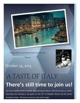 October 24, 2014
A TASTE OF ITALY
There’s still time to join us!
Our new member dinner is quickly approaching but there is still time to join us. Come
and enjoy the evening as our guest on the 24th
of October. Dinner will be served
promptly at 6pm. Ask how you can be a partof the magic.
Temple Beth Israel Membership New Member
Dinner
 