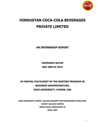 HINDUSTAN COCA-COLA BEVERAGES
                PRIVATE LIMITED




                AN INTERNSHIP REPORT




                     ANURADHA NAYAK
                     SSN: 888-93-2972




 IN PARTIAL FULFILMENT OF THE MASTERS PROGRAM IN
               BUSINESS ADMINISTRATION,
             OHIO UNIVERSITY, ATHENS, USA



OHIO UNIVERSITY CHRIST COLLEGE ACADEMY FOR MANAGEMENT EDUCATION
                     CHRIST COLLEGE CAMPUS
                   HOSUR ROAD, BANGALORE-29
                          APRIL 2007




                                                              1
 