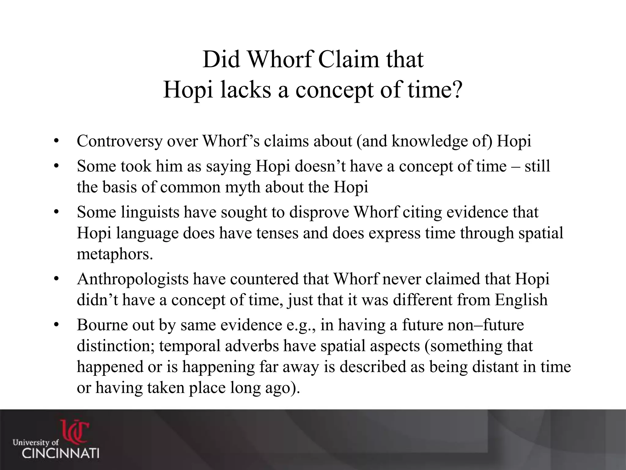 Did Whorf Claim that
Hopi lacks a concept of time?
• Controversy over Whorf’s claims about (and knowledge of) Hopi
• Some took him as saying Hopi doesn’t have a concept of time – still
the basis of common myth about the Hopi
• Some linguists have sought to disprove Whorf citing evidence that
Hopi language does have tenses and does express time through spatial
metaphors.
• Anthropologists have countered that Whorf never claimed that Hopi
didn’t have a concept of time, just that it was different from English
• Bourne out by same evidence e.g., in having a future non–future
distinction; temporal adverbs have spatial aspects (something that
happened or is happening far away is described as being distant in time
or having taken place long ago).
 