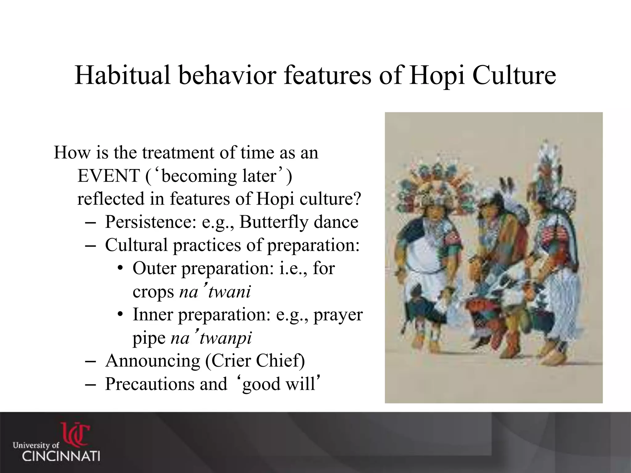 Habitual behavior features of Hopi Culture
How is the treatment of time as an
EVENT (‘becoming later’)
reflected in features of Hopi culture?
– Persistence: e.g., Butterfly dance
– Cultural practices of preparation:
• Outer preparation: i.e., for
crops na’twani
• Inner preparation: e.g., prayer
pipe na’twanpi
– Announcing (Crier Chief)
– Precautions and ‘good will’
 