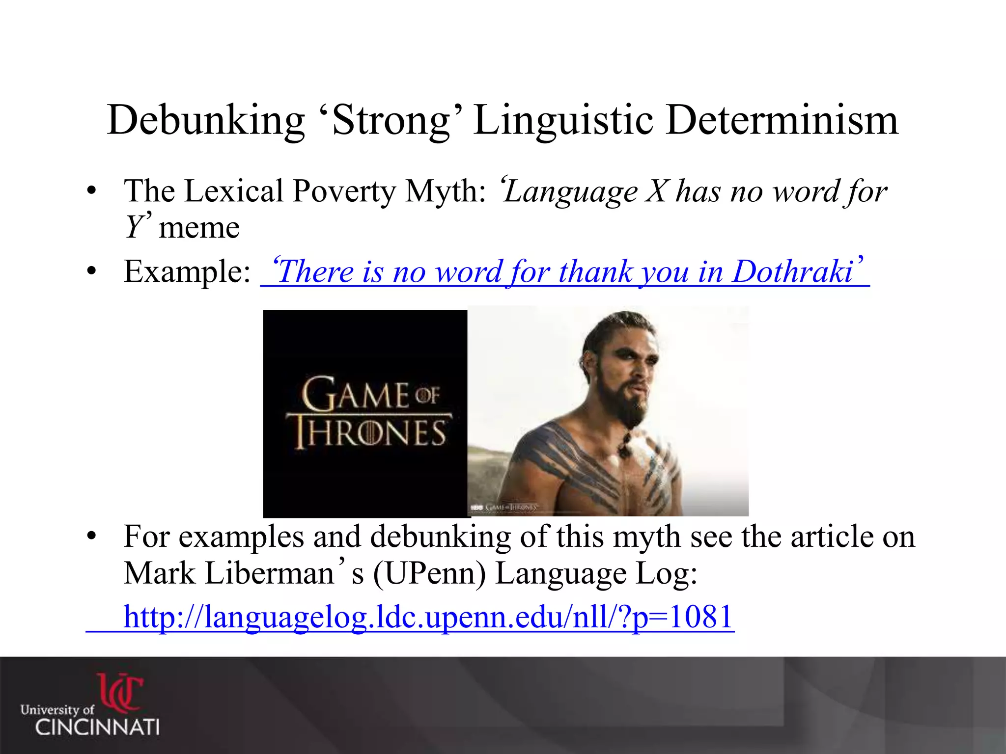 Debunking ‘Strong’ Linguistic Determinism
• The Lexical Poverty Myth:‘Language X has no word for
Y’meme
• Example: ‘There is no word for thank you in Dothraki’
• For examples and debunking of this myth see the article on
Mark Liberman’s (UPenn) Language Log:
http://languagelog.ldc.upenn.edu/nll/?p=1081
 