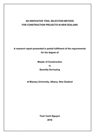 AN INNOVATIVE TOOL SELECTION METHOD
FOR CONSTRUCTION PROJECTS IN NEW ZEALAND
A research report presented in partial fulfilment of the requirements
for the degree of
Master of Construction
in
Quantity Surveying
at Massey University, Albany, New Zealand
Toan Canh Nguyen
2016
 