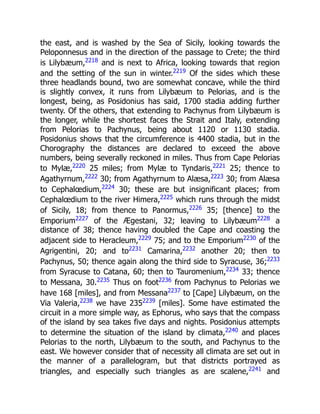 the east, and is washed by the Sea of Sicily, looking towards the
Peloponnesus and in the direction of the passage to Crete; the third
is Lilybæum,2218
and is next to Africa, looking towards that region
and the setting of the sun in winter.2219
Of the sides which these
three headlands bound, two are somewhat concave, while the third
is slightly convex, it runs from Lilybæum to Pelorias, and is the
longest, being, as Posidonius has said, 1700 stadia adding further
twenty. Of the others, that extending to Pachynus from Lilybæum is
the longer, while the shortest faces the Strait and Italy, extending
from Pelorias to Pachynus, being about 1120 or 1130 stadia.
Posidonius shows that the circumference is 4400 stadia, but in the
Chorography the distances are declared to exceed the above
numbers, being severally reckoned in miles. Thus from Cape Pelorias
to Mylæ,2220
25 miles; from Mylæ to Tyndaris,2221
25; thence to
Agathyrnum,2222
30; from Agathyrnum to Alæsa,2223
30; from Alæsa
to Cephalœdium,2224
30; these are but insignificant places; from
Cephalœdium to the river Himera,2225
which runs through the midst
of Sicily, 18; from thence to Panormus,2226
35; [thence] to the
Emporium2227
of the Ægestani, 32; leaving to Lilybæum2228
a
distance of 38; thence having doubled the Cape and coasting the
adjacent side to Heracleum,2229
75; and to the Emporium2230
of the
Agrigentini, 20; and to2231
Camarina,2232
another 20; then to
Pachynus, 50; thence again along the third side to Syracuse, 36;2233
from Syracuse to Catana, 60; then to Tauromenium,2234
33; thence
to Messana, 30.2235
Thus on foot2236
from Pachynus to Pelorias we
have 168 [miles], and from Messana2237
to [Cape] Lilybæum, on the
Via Valeria,2238
we have 2352239
[miles]. Some have estimated the
circuit in a more simple way, as Ephorus, who says that the compass
of the island by sea takes five days and nights. Posidonius attempts
to determine the situation of the island by climata,2240
and places
Pelorias to the north, Lilybæum to the south, and Pachynus to the
east. We however consider that of necessity all climata are set out in
the manner of a parallelogram, but that districts portrayed as
triangles, and especially such triangles as are scalene,2241
and
 