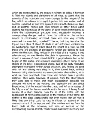 which are surmounted by the snows in winter: all below it however
is filled with woods and plantations of all kinds. It seems that the
summits of the mountain take many changes by the ravages of the
fire, which sometimes is brought together into one crater, and at
another is divided; at one time again it heaves forth streams of lava,
and at another flames and thick smoke: at other times again
ejecting red-hot masses of fire-stone. In such violent commotions as
these the subterraneous passages must necessarily undergo a
corresponding change, and at times the orifices on the surface
around be considerably increased. Some who have very recently
ascended the mountain, reported2333
to us, that they found at the
top an even plain of about 20 stadia in circumference, enclosed by
an overhanging ridge of ashes about the height of a wall, so that
those who are desirous of proceeding further are obliged to leap
down into the plain. They noticed in the midst of it a mound; it was
ash-coloured, as was likewise the plain in appearance. Above the
mound a column of cloud reared itself in a perpendicular line to the
height of 200 stadia, and remained motionless (there being no air
stirring at the time); it resembled smoke. Two of the party resolutely
attempted to proceed further across this plain, but, finding the sand
very hot and sinking very deep in it, they turned back, without
however being able to make any more particular observations, as to
what we have described, than those who beheld from a greater
distance. They were, however, of opinion, from the observations
they were able to make, that much exaggeration pervades the
accounts we have of the volcano, and especially the tale about
Empedocles, that he leaped into the crater, and left as a vestige of
his folly one of the brazen sandals which he wore, it being found
outside at a short distance from the lip of the crater, with the
appearance of having been cast up by the violence of the flame; for
neither is the place approachable nor even visible, nor yet was it
likely that any thing could be cast in thither, on account of the
contrary current of the vapours and other matters cast up from the
lower parts of the mountain, and also on account of the
overpowering excess of heat, which would most likely meet any one
 