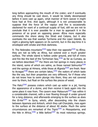 long before approaching the mouth of the crater; and if eventually
any thing should be cast down, it would be totally decomposed
before it were cast up again, what manner of form soever it might
have had at first. And again, although it is not unreasonable to
suppose that the force of the vapour and fire is occasionally
slackened for want of a continual supply of fuel, still we are not to
conclude that it is ever possible for a man to approach it in the
presence of so great an opposing power. Ætna more especially
commands the shore along the Strait and Catana, but it also
overlooks the sea that washes Tyrrhenia and the Lipari Islands. By
night a glowing light appears on its summit, but in the day-time it is
enveloped with smoke and thick darkness.
9. The Nebrodes mountains2334
take their rise opposite2335
to Ætna;
they are not so lofty as Ætna, but extend over a much greater
surface. The whole island is hollow under ground, and full of rivers
and fire like the bed of the Tyrrhenian Sea,2336
as far as Cumæa, as
we before described.2337
For there are hot springs in many places in
the island, some of which are saline, as those named Selinuntia2338
and the springs at Himera, while those at Ægesta2339
are fresh. Near
to Acragas2340
there are certain lakes,2341
the waters of which taste
like the sea, but their properties are very different, for if those who
do not know how to swim plunge into them, they are not covered
over by them, but float on the surface like pieces of wood.
The Palici2342
possess craters which cast up water in a jet, having
the appearance of a dome, and then receive it back again into the
same place it rose from. The cavern near Mataurum2343
has within it
a considerable channel, with a river flowing through it under ground
for a long distance, and afterwards emerging to the surface as does
the El-Asi2344
in Syria, which, after descending into the chasm
between Apameia and Antioch, which they call Charybdis, rises again
to the surface at the distance of about 40 stadia. Much the same
circumstances are remarked of the Tigris2345
in Mesopotamia, and
the Nile in Africa,2346
a little before2347
its most notorious springs.
 