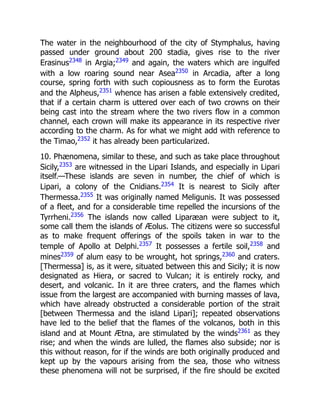 The water in the neighbourhood of the city of Stymphalus, having
passed under ground about 200 stadia, gives rise to the river
Erasinus2348
in Argia;2349
and again, the waters which are ingulfed
with a low roaring sound near Asea2350
in Arcadia, after a long
course, spring forth with such copiousness as to form the Eurotas
and the Alpheus,2351
whence has arisen a fable extensively credited,
that if a certain charm is uttered over each of two crowns on their
being cast into the stream where the two rivers flow in a common
channel, each crown will make its appearance in its respective river
according to the charm. As for what we might add with reference to
the Timao,2352
it has already been particularized.
10. Phænomena, similar to these, and such as take place throughout
Sicily,2353
are witnessed in the Lipari Islands, and especially in Lipari
itself.—These islands are seven in number, the chief of which is
Lipari, a colony of the Cnidians.2354
It is nearest to Sicily after
Thermessa.2355
It was originally named Meligunis. It was possessed
of a fleet, and for a considerable time repelled the incursions of the
Tyrrheni.2356
The islands now called Liparæan were subject to it,
some call them the islands of Æolus. The citizens were so successful
as to make frequent offerings of the spoils taken in war to the
temple of Apollo at Delphi.2357
It possesses a fertile soil,2358
and
mines2359
of alum easy to be wrought, hot springs,2360
and craters.
[Thermessa] is, as it were, situated between this and Sicily; it is now
designated as Hiera, or sacred to Vulcan; it is entirely rocky, and
desert, and volcanic. In it are three craters, and the flames which
issue from the largest are accompanied with burning masses of lava,
which have already obstructed a considerable portion of the strait
[between Thermessa and the island Lipari]; repeated observations
have led to the belief that the flames of the volcanos, both in this
island and at Mount Ætna, are stimulated by the winds2361
as they
rise; and when the winds are lulled, the flames also subside; nor is
this without reason, for if the winds are both originally produced and
kept up by the vapours arising from the sea, those who witness
these phenomena will not be surprised, if the fire should be excited
 