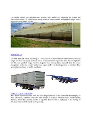 Zen Green Houses are pre-fabricated modular units specifically targeting the flower and
horticultural sector. Its cost efficient design makes it easy to install. Its repetitive design allows
bays to be easily added on later
ZEN RAILER
The ZEN RAILER which is a family of Tri axle trailers is the most recent addition to our product
range. The need for quality and well-priced trailers within the region has been the driving factor
for this new product range. Positive response has already been received from the many
transporters within the country and around region and we at Zenith promise to maintain these
levels of commitment to quality standards.
STRUCTURAL I BEAMS
As a major user of structural steel, we stock large quantities of the same and are supplying to
steel fabricators, hardware firms and other dealers or users of structural steel. Due to market
demand, Zenith has recently created a separate division that is dedicated to the supply of
structural I beams both locally and regionally.
 