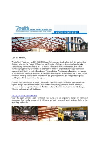 Dear Sir /Madam,
Zenith Steel Fabricators an ISO 9001:2008 certified company is a leading steel fabrication firm
that specializes in the Design, Fabrication and Erection of all types of structural steel works.
The company was established in 1977 as a small fabrication workshop and has, ever since,
expanded progressively to combine an experienced and well organized drawing office with a
successful and highly organized workshop. The works that Zenith undertakes ranges in types as
in size including industrial, commercial, religious, institutional, governmental and private clients
and more recently a trailer brand to carter for the growing demand for competitively priced
and high quality trailers within the region.
Zenith’s high commitment to quality through its ISO 9001:2008 certification has enabled it to
capture a large market both with in Kenya and the surrounding countries. Zenith currently
operates in Kenya, Uganda, Tanzania, Zambia, Malawi, Rwanda, Southern Sudan DR Congo,
Ethiopia and more recently in Ghana.
PLANT AND EQUIPMENT
Over the years Zenith Steel Fabricators has developed an expansive range of plant and
machinery that can be employed in all areas of their structural steel projects, both in the
workshop and on site.
 