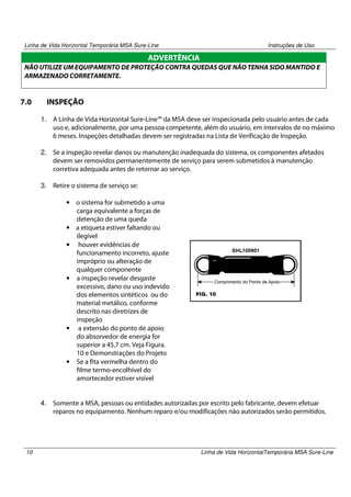 Linha de Vida Horizontal Temporária MSA Sure-Line

Instruções de Uso

ADVERTÊNCIA
NÃO UTILIZE UM EQUIPAMENTO DE PROTEÇÃO CONTRA QUEDAS QUE NÃO TENHA SIDO MANTIDO E
ARMAZENADO CORRETAMENTE.

7.0

INSPEÇÃO
1. A Linha de Vida Horizontal Sure-Line™ da MSA deve ser inspecionada pelo usuário antes de cada
uso e, adicionalmente, por uma pessoa competente, além do usuário, em intervalos de no máximo
6 meses. Inspeções detalhadas devem ser registradas na Lista de Verificação de Inspeção.
2. Se a inspeção revelar danos ou manutenção inadequada do sistema, os componentes afetados
devem ser removidos permanentemente de serviço para serem submetidos à manutenção
corretiva adequada antes de retornar ao serviço.
3. Retire o sistema de serviço se:
• o sistema for submetido a uma
carga equivalente a forças de
detenção de uma queda
• a etiqueta estiver faltando ou
ilegível
• houver evidências de
funcionamento incorreto, ajuste
impróprio ou alteração de
qualquer componente
• a inspeção revelar desgaste
excessivo, dano ou uso indevido
dos elementos sintéticos ou do
material metálico, conforme
descrito nas diretrizes de
inspeção
• a extensão do ponto de apoio
do absorvedor de energia for
superior a 45,7 cm. Veja Figura.
10 e Demonstrações do Projeto
• Se a fita vermelha dentro do
filme termo-encolhível do
amortecedor estiver visível

4. Somente a MSA, pessoas ou entidades autorizadas por escrito pelo fabricante, devem efetuar
reparos no equipamento. Nenhum reparo e/ou modificações não autorizados serão permitidos.

10

Linha de Vida HorizontalTemporária MSA Sure-Line

 