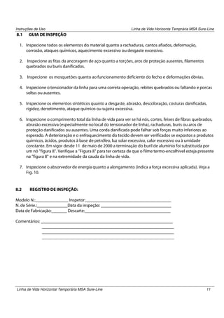 Instruções de Uso

8.1

Linha de Vida Horizonta Temprária MSA Sure-Line

GUIA DE INSPEÇÃO

1. Inspecione todos os elementos do material quanto a rachaduras, cantos afiados, deformação,
corrosão, ataques químicos, aquecimento excessivo ou desgaste excessivo.
2.

Inspecione as fitas da ancoragem de aço quanto a torções, aros de proteção ausentes, filamentos
quebrados ou buris danificados.

3.

Inspecione os mosquetões quanto ao funcionamento deficiente do fecho e deformações óbvias.

4. Inspecione o tensionador da linha para uma correta operação, rebites quebrados ou faltando e porcas
soltas ou ausentes.
5. Inspecione os elementos sintéticos quanto a desgaste, abrasão, descoloração, costuras danificadas,
rigidez, derretimento, ataque químico ou sujeira excessiva.
6. Inspecione o comprimento total da linha de vida para ver se há nós, cortes, feixes de fibras quebrados,
abrasão excessiva (especialmente no local do tensionador de linha), rachaduras, buris ou aros de
proteção danificados ou ausentes. Uma corda danificada pode falhar sob forças muito inferiores ao
esperado. A deterioração e o enfraquecimento do tecido devem ser verificados se expostos a produtos
químicos, ácidos, produtos à base de petróleo, luz solar excessiva, calor excessivo ou à umidade
constante. Em vigor desde 11 de maio de 2000 a terminação do buril de alumínio foi substituída por
um nó "figura 8". Verifique a "Figura 8" para ter certeza de que o filme termo-encolhivel esteja presente
na "figura 8" e na extremidade da cauda da linha de vida.
7. Inspecione o absorvedor de energia quanto a alongamento (indica a força excessiva aplicada). Veja a
Fig. 10.

8.2

REGISTRO DE INSPEÇÃO:

Modelo N.:_______________ Inspetor:_______________________________________
N. de Série.:______________Data da inspeção: ________________________________
Data de Fabricação:_______ Descarte:_______________________________________
Comentários: ____________________________________________________________
____________________________________________________________
____________________________________________________________
____________________________________________________________

Linha de Vida Horizontal Temporária MSA Sure-Line

11

 