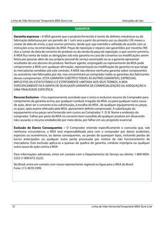 Linha de Vida Horizontal Temporária MSA Sure-Line

Instruções de Uso

.GARANTIA
Garantia expressa – A MSA garante que o produto fornecido é isento de defeitos mecânicos ou de
fabricação defeituosa por um período de 1 (um) ano a partir do primeiro uso ou dezoito (18) meses a
contar da data de envio, o que ocorrer primeiro, desde que seja mantido e utilizado de acordo com as
instruções e/ou recomendações da MSA. Peças de reposição e reparos são garantidos por noventa (90)
dias a contar da data de conserto do produto ou da venda da peça de reposição, o que ocorrer primeiro.
A MSA fica isenta de todas as obrigações sob esta garantia no caso de consertos ou modificações serem
feitos por pessoas além de seu próprio pessoal de serviço autorizado ou se a garantia apresentar
resultados de uso abusivo do produto. Nenhum agente, empregado ou representante da MSA pode
comprometer a MSA com qualquer afirmação, representação ou modificação da garantia no que tange
às mercadorias vendidas sob este contrato. A MSA não oferece nenhuma garantia sobre componentes
ou acessórios não fabricados por ela, mas encaminhará ao comprador todas as garantias dos fabricantes
desses componentes. ESTA GARANTIA SUBSTITUI TODAS AS OUTRAS GARANTIAS, EXPRESSAS,
IMPLÍCITAS OU ESTATUTÁRIAS E É ESTRITAMENTE LIMITADA AOS SEUS TERMOS. A MSA
ESPECIFICAMENTE FICA ISENTA DE QUALQUER GARANTIA DE COMERCIALIZAÇÃO OU ADEQUAÇÃO A
UMA FINALIDADE ESPECÍFICA.
Recurso Exclusivo – Fica expressamente acordado que o único e exclusivo recurso do Comprador para
rompimento da garantia acima, por qualquer conduta irregular da MSA, ou para qualquer outra causa
de ação, deve ser o conserto e/ou substituição, à escolha da MSA , de qualquer equipamento ou peças,
os quais, após exame efetuado pela MSA, apresentem defeito comprovado. A substituição do
equipamento e/ou peças será fornecida sem custos ao Comprador, F. O. B. Nome e endereço do
comprador. Falhas por parte da MSA no conserto bem-sucedido de qualquer produto em desacordo
não causarão o recurso estabelecido por meio desta, por falhar em seu propósito essencial.
Exclusão de Danos Consequentes – O Comprador entende especificamente e concorda que, sob
nenhuma circunstância, a MSA será responsabilizada para com o comprador por danos acidentais,
especiais ou econômicos, ou danos consequentes, ou perdas de quaisquer tipos, incluindo perdas de
lucros antecipados ou qualquer outra perda provocada por motivo de não funcionamento da
mercadoria. Esta exclusão aplica-se a queixas de quebra de garantia, conduta imprópria ou qualquer
outra causa de ação contra a MSA
Para informações adicionais, entre em contato com o Departamento de Serviço ao cliente: 1-800-MSA2222 (1-800-672-2222).
No Brasil, entre em contato com nosso representante regional ou ligue para a MSA do Brasil
Fone: (11) 4070-5999

12

Linha de Vida HorizontalTemporária MSA Sure-Line

 
