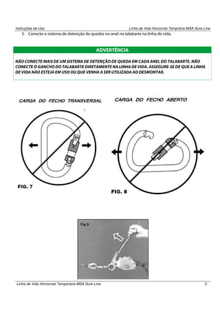 Instruções de Uso

Linha de Vida Horizonta Temprária MSA Sure-Line

5. Conecte o sistema de detenção de quedas no anel no talabarte na linha de vida.

ADVERTÊNCIA
NÃO CONECTE MAIS DE UM SISTEMA DE DETENÇÃO DE QUEDA EM CADA ANEL DO TALABARTE. NÃO
CONECTE O GANCHO DO TALABARTE DIRETAMENTE NA LINHA DE VIDA. ASSEGURE-SE DE QUE A LINHA
DE VIDA NÃO ESTEJA EM USO OU QUE VENHA A SER UTILIZADA AO DESMONTAR.

Linha de Vida Horizontal Temporária MSA Sure-Line

5

 