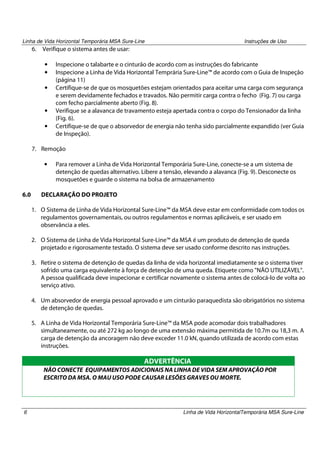 Linha de Vida Horizontal Temporária MSA Sure-Line

6.

Instruções de Uso

Verifique o sistema antes de usar:
•
•
•

•
•

Inspecione o talabarte e o cinturão de acordo com as instruções do fabricante
Inspecione a Linha de Vida Horizontal Temprária Sure-Line™ de acordo com o Guia de Inspeção
(página 11)
Certifique-se de que os mosquetões estejam orientados para aceitar uma carga com segurança
e serem devidamente fechados e travados. Não permitir carga contra o fecho (Fig. 7) ou carga
com fecho parcialmente aberto (Fig. 8).
Verifique se a alavanca de travamento esteja apertada contra o corpo do Tensionador da linha
(Fig. 6).
Certifique-se de que o absorvedor de energia não tenha sido parcialmente expandido (ver Guia
de Inspeção).

7. Remoção
•

6.0

Para remover a Linha de Vida Horizontal Temporária Sure-Line, conecte-se a um sistema de
detenção de quedas alternativo. Libere a tensão, elevando a alavanca (Fig. 9). Desconecte os
mosquetões e guarde o sistema na bolsa de armazenamento

DECLARAÇÃO DO PROJETO
1. O Sistema de Linha de Vida Horizontal Sure-Line™ da MSA deve estar em conformidade com todos os
regulamentos governamentais, ou outros regulamentos e normas aplicáveis, e ser usado em
observância a eles.
2. O Sistema de Linha de Vida Horizontal Sure-Line™ da MSA é um produto de detenção de queda
projetado e rigorosamente testado. O sistema deve ser usado conforme descrito nas instruções.
3. Retire o sistema de detenção de quedas da linha de vida horizontal imediatamente se o sistema tiver
sofrido uma carga equivalente à força de detenção de uma queda. Etiquete como "NÃO UTILIZÁVEL".
A pessoa qualificada deve inspecionar e certificar novamente o sistema antes de colocá-lo de volta ao
serviço ativo.
4. Um absorvedor de energia pessoal aprovado e um cinturão paraquedista são obrigatórios no sistema
de detenção de quedas.
5. A Linha de Vida Horizontal Temporária Sure-Line™ da MSA pode acomodar dois trabalhadores
simultaneamente, ou até 272 kg ao longo de uma extensão máxima permitida de 10.7m ou 18,3 m. A
carga de detenção da ancoragem não deve exceder 11.0 kN, quando utilizada de acordo com estas
instruções.

ADVERTÊNCIA
NÃO CONECTE EQUIPAMENTOS ADICIONAIS NA LINHA DE VIDA SEM APROVAÇÃO POR
ESCRITO DA MSA. O MAU USO PODE CAUSAR LESÕES GRAVES OU MORTE.

6

Linha de Vida HorizontalTemporária MSA Sure-Line

 