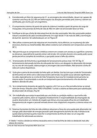 Instruções de Uso

Linha de Vida Horizonta Temprária MSA Sure-Line

6.

Considerando um fator de segurança de 2:1, as ancoragens das extremidades devem ser capazes de
sustentar uma força de 22,2 kN sem deformações nas direções permitidas pelo sistema, e devem ser
certificadas, por escrito, por um engenheiro.

7.

O comprimento máximo do ponto de apoio do sistema é medido a partir de pontos de carga do
mosquetão. Uma provisão da linha de vida de 406 mm além do tensionador deve ser feita.

8.

Certifique-se de que a linha de vida esteja livre de nós não autorizados. Nós não autorizados podem
reduzir a resistência do cabo consideravelmente. Em vigor desde 11 de maio de 2000, a terminação
do buril de alumínio foi substituída por um nó "figura 8".

9.

Não utilize o sistema perto de máquinas em movimento, riscos elétricos, ou na presença de calor
excessivo, chamas ou metal fundido. Não utilize o sistema num ambiente com temperatura acima de
90° C.

10. Não permita que os componentes sintéticos entrem em contato com arestas ou superfícies cortantes
ou abrasivas, especialmente quando estiver sob tensão. Um contato durante uma queda pode causar
perda parcial ou completa da resistência, o que pode causar a falha do sistema.
11. O tensionador de linha limita a quantidade de tensionamento prévio (máx 159-181 Kg). O
tensionamento demasiado da linha de vida pode dar início a um desgaste no absorvedor de energia
ou, no caso de uma queda, sobrecarregar as ancoragens das extremidades. Não tensione a linha de
vida com outros dispositivos.
12. Evite girar a porca do tensionador da linha após um deslize. Isso faz com que a roda do Tensionador
da linha entre em atrito com o cabo estacionário sob tensão. Isso pode causar abrasão significativa
no cabo, especialmente se a Linha de Vida Temporária Sure-Line for instalada continuamente na
mesma seção. É recomendado o uso de um torquímetro para tensionamento a fim de eliminar
deslize e abrasão do cabo.
13. Se o comprimento do ponto de apoio for superior a 45,7 cm ou se a fita vermelha tornar-se visível,
retire de serviço. Etiquete como "NÃO UTILIZÁVEL" e envie o sistema ao fabricante para substituição
do absorvedor de energia. (Fig.10)
14. Um trabalhador que esteja incapacitado por uma lesão ou condição médica, e que tenha sido
suspenso pelo sistema, deve ser resgatado imediatamente. É responsabilidade do empregador do
usuário desenvolver um método de resgate que efetue uma evacuação eficaz de um trabalhador.
Equipamentos de resgate e pessoal treinado devem estar disponíveis enquanto o sistema estiver em
uso.
15. Sistemas horizontais de linha de vida sintéticos absorvem a força de uma queda pelo absorvedor de
energia, pelo absorvedor de energias pessoal e pelo alongamento da linha de vida. A distância da
queda total aumentará quanto maior for o comprimento da linha de vida e se um segundo
trabalhador for adicionado ao sistema.
A Tabela 1 mostra a distância mínima necessária entre o nível da linha de vida e o obstáculo mais alto
abaixo do sistema.
Linha de Vida Horizontal Temporária MSA Sure-Line

7

 