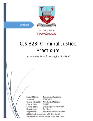 10/11/2014
CJS 323: Criminal Justice
Practicum
‘Administration of Justice, Fiat Justitia’
Student Name: Tshephaone Reasentse
Student ID: 201104855
Course Instructor: Mrs. K.T.O. Mashaka
Course Code: CJS 323
Course Name: Criminal Justice Practicum
Department: Sociology
Programme: BA: Criminal Justice Studies
Attachment Supervisor: H/W. G.G. Makofi
Placement Institution: Village Magistrate Court
 