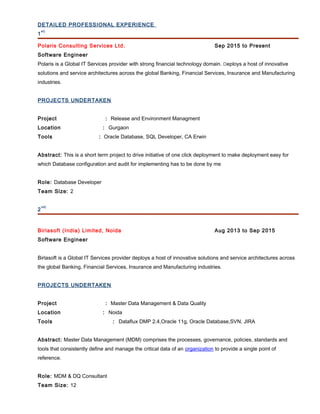 DETAILED PROFESSIONAL EXPERIENCE
1
st)
Polaris Consulting Services Ltd. Sep 2015 to Present
Software Engineer
Polaris is a Global IT Services provider with strong financial technology domain. Deploys a host of innovative
solutions and service architectures across the global Banking, Financial Services, Insurance and Manufacturing
industries.
PROJECTS UNDERTAKEN
Project : Release and Environment Managment
Location : Gurgaon
Tools : Oracle Database, SQL Developer, CA Erwin
Abstract: This is a short term project to drive initiative of one click deployment to make deployment easy for
which Database configuration and audit for implementing has to be done by me
Role: Database Developer
Team Size: 2
2
nd)
Birlasoft (India) Limited, Noida Aug 2013 to Sep 2015
Software Engineer
Birlasoft is a Global IT Services provider deploys a host of innovative solutions and service architectures across
the global Banking, Financial Services, Insurance and Manufacturing industries.
PROJECTS UNDERTAKEN
Project : Master Data Management & Data Quality
Location : Noida
Tools : Dataflux DMP 2.4,Oracle 11g, Oracle Database,SVN, JIRA
Abstract: Master Data Management (MDM) comprises the processes, governance, policies, standards and
tools that consistently define and manage the critical data of an organization to provide a single point of
reference.
Role: MDM & DQ Consultant
Team Size: 12
 
