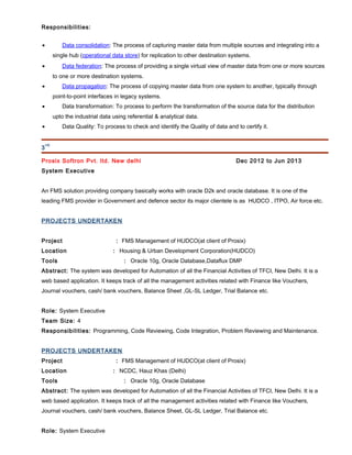Responsibilities:
• Data consolidation: The process of capturing master data from multiple sources and integrating into a
single hub (operational data store) for replication to other destination systems.
• Data federation: The process of providing a single virtual view of master data from one or more sources
to one or more destination systems.
• Data propagation: The process of copying master data from one system to another, typically through
point-to-point interfaces in legacy systems.
• Data transformation: To process to perform the transformation of the source data for the distribution
upto the industrial data using referential & analytical data.
• Data Quality: To process to check and identify the Quality of data and to certify it.
3
rd)
Prosix Softron Pvt. ltd. New delhi Dec 2012 to Jun 2013
System Executive
An FMS solution providing company basically works with oracle D2k and oracle database. It is one of the
leading FMS provider in Government and defence sector its major clientele is as HUDCO , ITPO, Air force etc.
PROJECTS UNDERTAKEN
Project : FMS Management of HUDCO(at client of Prosix)
Location : Housing & Urban Development Corporation(HUDCO)
Tools : Oracle 10g, Oracle Database,Dataflux DMP
Abstract: The system was developed for Automation of all the Financial Activities of TFCI, New Delhi. It is a
web based application. It keeps track of all the management activities related with Finance like Vouchers,
Journal vouchers, cash/ bank vouchers, Balance Sheet ,GL-SL Ledger, Trial Balance etc.
Role: System Executive
Team Size: 4
Responsibilities: Programming, Code Reviewing, Code Integration, Problem Reviewing and Maintenance.
PROJECTS UNDERTAKEN
Project : FMS Management of HUDCO(at client of Prosix)
Location : NCDC, Hauz Khas (Delhi)
Tools : Oracle 10g, Oracle Database
Abstract: The system was developed for Automation of all the Financial Activities of TFCI, New Delhi. It is a
web based application. It keeps track of all the management activities related with Finance like Vouchers,
Journal vouchers, cash/ bank vouchers, Balance Sheet, GL-SL Ledger, Trial Balance etc.
Role: System Executive
 