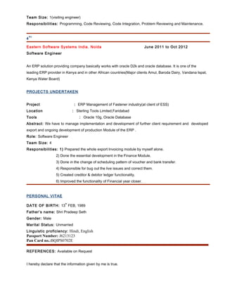Team Size: 1(visiting engineer)
Responsibilities: Programming, Code Reviewing, Code Integration, Problem Reviewing and Maintenance.
4
th)
Eastern Software Systems India. Noida June 2011 to Oct 2012
Software Engineer
An ERP solution providing company basically works with oracle D2k and oracle database. It is one of the
leading ERP provider in Kenya and in other African countries(Major clients Amul, Baroda Dairy, Vandana Ispat,
Kenya Water Board)
PROJECTS UNDERTAKEN
Project : ERP Management of Fastener industry(at client of ESS)
Location : Sterling Tools Limited,Faridabad
Tools : Oracle 10g, Oracle Database
Abstract: We have to manage implementation and development of further client requirement and developed
export and ongoing development of production Module of the ERP .
Role: Software Engineer
Team Size: 4
Responsibilities: 1) Prepared the whole export Invoicing module by myself alone.
2) Done the essential development in the Finance Module.
3) Done in the change of scheduling pattern of voucher and bank transfer.
4) Responsible for bug out the live issues and correct them.
5) Created creditor & debitor ledger functionality.
6) Improved the functionality of Financial year closer.
PERSONAL VITAE
DATE OF BIRTH: 13
th
FEB, 1989
Father’s name: Shri Pradeep Seth
Gender: Male
Marital Status: Unmarried
Linguistic proficiency: Hindi, English
Passport Number: J6213123
Pan Card no.:BQIPS0702E
REFERENCES: Available on Request
I hereby declare that the information given by me is true.
 