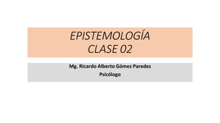 EPISTEMOLOGÍA
CLASE 02
Mg. Ricardo Alberto Gómez Paredes
Psicólogo
 