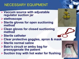 NECESSARY EQUIPMENT
 Vaccum source with adjustable
regulator suction jar
 stethoscope
 Sterile gloves for open suctioning
method
 Clean gloves for closed suctioning
method
 Sterile catheter
 Clear protective goggles, apron & mask
 Sterile normal saline
 Bain’s circuit or ambu bag for
preoxygenate the patient
 Suction tray with hot water for flushing
 