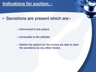 Indications for suction: -
• Secretions are present which are:-
– Detrimental to the patient.
– Accessible to the catheter.
– Neither the patient nor the nurses are able to clear
the secretions by any other means.
 