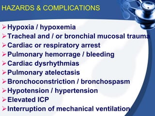 HAZARDS & COMPLICATIONS
Hypoxia / hypoxemia
Tracheal and / or bronchial mucosal trauma
Cardiac or respiratory arrest
Pulmonary hemorrage / bleeding
Cardiac dysrhythmias
Pulmonary atelectasis
Bronchoconstriction / bronchospasm
Hypotension / hypertension
Elevated ICP
Interruption of mechanical ventilation
 