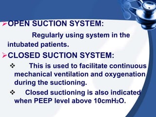 OPEN SUCTION SYSTEM:
Regularly using system in the
intubated patients.
CLOSED SUCTION SYSTEM:
 This is used to facilitate continuous
mechanical ventilation and oxygenation
during the suctioning.
 Closed suctioning is also indicated
when PEEP level above 10cmH2O.
 