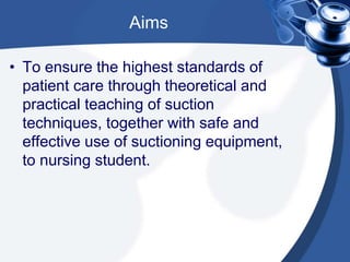 Aims
• To ensure the highest standards of
patient care through theoretical and
practical teaching of suction
techniques, together with safe and
effective use of suctioning equipment,
to nursing student.
 