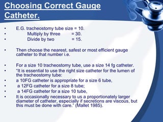 Choosing Correct Gauge
Catheter.
• E.G. tracheostomy tube size = 10.
• Multiply by three = 30.
• Divide by two = 15.
• Then choose the nearest, safest or most efficient gauge
catheter to that number i.e.
• For a size 10 tracheostomy tube, use a size 14 fg catheter.
• “It is essential to use the right size catheter for the lumen of
the tracheostomy tube:
• a 10FG catheter is appropriate for a size 6 tube,
• a 12FG catheter for a size 8 tube;
• a 14FG catheter for a size 10 tube,
• It is occasionally necessary to us a proportionately larger
diameter of catheter, especially if secretions are viscous, but
this must be done with care.” (Mallet 1985).
 