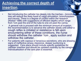 Achieving the correct depth of
insertion.
• Not introducing the catheter too deeply into the tracheo – bronchial
tree will reduce the likely hood of vagal stimulation, bronchospasm
and trauma. There is a degree of conflict within the research
(Kleiber 1986) with suggestions of efficient depths which range
from 1cm past the end of the tube to one cm past the carina.
• A general rule is proceed with the minimum amount of invasion,
the recommendation is to advance the catheter slowly until either a
cough reflex is initiated or resistance is felt upon
encountering either of these conditions, the nurse
should withdraw the catheter 1cm , apply suction and
withdraw the catheter.
• For patients with copious or tenacious secretions, who are showing
signs of ineffective airway clearance, deeper suctioning is
suggested. Care plans should include specific guidelines for
catheter insertion and should be updated routinely by the caregiver.
Individualisation of the care plan is essential.
 