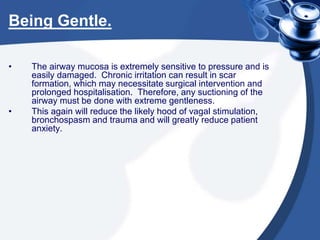Being Gentle.
• The airway mucosa is extremely sensitive to pressure and is
easily damaged. Chronic irritation can result in scar
formation, which may necessitate surgical intervention and
prolonged hospitalisation. Therefore, any suctioning of the
airway must be done with extreme gentleness.
• This again will reduce the likely hood of vagal stimulation,
bronchospasm and trauma and will greatly reduce patient
anxiety.
 