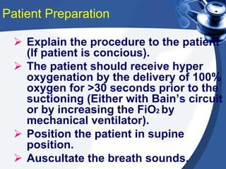 Patient Preparation
 Explain the procedure to the patient
(If patient is concious).
 The patient should receive hyper
oxygenation by the delivery of 100%
oxygen for >30 seconds prior to the
suctioning (Either with Bain’s circuit
or by increasing the FiO2 by
mechanical ventilator).
 Position the patient in supine
position.
 Auscultate the breath sounds.
 