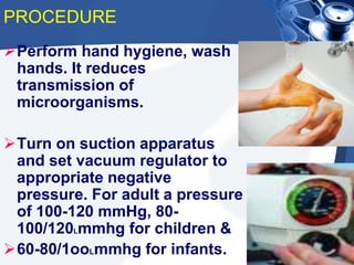 PROCEDURE
Perform hand hygiene, wash
hands. It reduces
transmission of
microorganisms.
Turn on suction apparatus
and set vacuum regulator to
appropriate negative
pressure. For adult a pressure
of 100-120 mmHg, 80-
100/120Lmmhg for children &
60-80/1ooLmmhg for infants.
 
