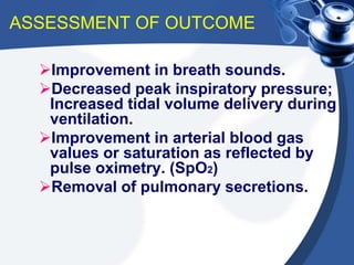 ASSESSMENT OF OUTCOME
Improvement in breath sounds.
Decreased peak inspiratory pressure;
Increased tidal volume delivery during
ventilation.
Improvement in arterial blood gas
values or saturation as reflected by
pulse oximetry. (SpO2)
Removal of pulmonary secretions.
 