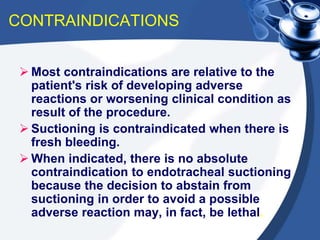 CONTRAINDICATIONS
 Most contraindications are relative to the
patient's risk of developing adverse
reactions or worsening clinical condition as
result of the procedure.
 Suctioning is contraindicated when there is
fresh bleeding.
 When indicated, there is no absolute
contraindication to endotracheal suctioning
because the decision to abstain from
suctioning in order to avoid a possible
adverse reaction may, in fact, be lethal.
 