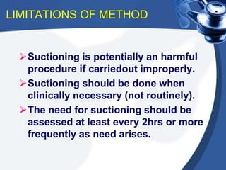 LIMITATIONS OF METHOD
Suctioning is potentially an harmful
procedure if carriedout improperly.
Suctioning should be done when
clinically necessary (not routinely).
The need for suctioning should be
assessed at least every 2hrs or more
frequently as need arises.
 