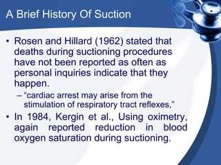 A Brief History Of Suction
• Rosen and Hillard (1962) stated that
deaths during suctioning procedures
have not been reported as often as
personal inquiries indicate that they
happen.
– “cardiac arrest may arise from the
stimulation of respiratory tract reflexes,”
• In 1984, Kergin et al., Using oximetry,
again reported reduction in blood
oxygen saturation during suctioning.
 