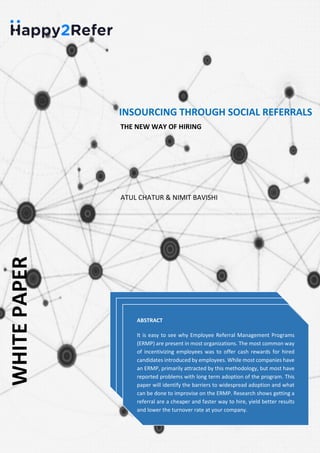 WHITEPAPER
INSOURCING THROUGH SOCIAL REFERRALS
THE NEW WAY OF HIRING
ABSTRACT
It is easy to see why Employee Referral Management Programs
(ERMP) are present in most organizations. The most common way
of incentivizing employees was to offer cash rewards for hired
candidates introduced by employees. While most companies have
an ERMP, primarily attracted by this methodology, but most have
reported problems with long term adoption of the program. This
paper will identify the barriers to widespread adoption and what
can be done to improvise on the ERMP. Research shows getting a
referral are a cheaper and faster way to hire, yield better results
and lower the turnover rate at your company.
ABSTRACT
It is easy to see why Employee Referral Management Programs
(ERMP) are present in most organizations. The most common way
of incentivizing employees was to offer cash rewards for hired
candidates introduced by employees. While most companies have
an ERMP, primarily attracted by this methodology, but most have
reported problems with long term adoption of the program. This
paper will identify the barriers to widespread adoption and what
can be done to improvise on the ERMP. Research shows getting a
referral are a cheaper and faster way to hire, yield better results
and lower the turnover rate at your company.
ABSTRACT
It is easy to see why Employee Referral Management Programs
(ERMP) are present in most organizations. The most common way
of incentivizing employees was to offer cash rewards for hired
candidates introduced by employees. While most companies have
an ERMP, primarily attracted by this methodology, but most have
reported problems with long term adoption of the program. This
paper will identify the barriers to widespread adoption and what
can be done to improvise on the ERMP. Research shows getting a
referral are a cheaper and faster way to hire, yield better results
and lower the turnover rate at your company.
ATUL CHATUR & NIMIT BAVISHI
 