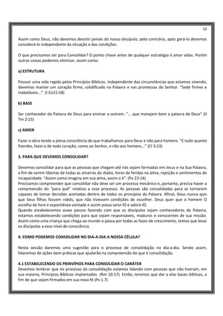 10
Assim como Deus, não devemos desistir jamais do nosso discípulo, pelo contrário, após gerá-lo devemos
considerá-lo independente da situação e das condições.
O que precisamos ter para Consolidar? O ponto chave antes de qualquer estratégia é amar vidas. Porém
outras coisas podemos otimizar, assim como:
a) ESTRUTURA
Possuir uma vida regida pelos Princípios Bíblicos. Independente das circunstâncias que estamos vivendo,
devemos manter um coração firme, solidificado na Palavra e nas promessas do Senhor. “Sede firmes e
inabaláveis...” (I Co15:58)
b) BASE
Ser conhecedor da Palavra de Deus para ensinar a outrem. “... que manejem bem a palavra de Deus” (II
Tm 2:15)
c) AMOR
Fazer a obra tendo a plena consciência de que trabalhamos para Deus e não para homens. “E tudo quanto
fizerdes, fazei-o de todo coração, como ao Senhor, e não aos homens...” (Cl 3:23)
3. PARA QUE DEVEMOS CONSOLIDAR?
Devemos consolidar para que as pessoas que chegam até nós sejam formadas em Jesus e na Sua Palavra,
a fim de serem libertas de todas as amarras do diabo, livres de feridas na alma, rejeição e sentimentos de
incapacidade. “Assim como imagina em sua alma, assim o é”. (Pv 23:14)
Precisamos compreender que consolidar não deve ser um processo mecânico e, portanto, precisa haver a
compreensão do “para quê” relativo a esse processo. As pessoas são consolidadas para se tornarem
capazes de tomar decisões acertadas dentro de todos os princípios da Palavra. Afinal, Deus nunca quis
que Seus filhos fossem robôs, que não tivessem condições de escolher. Deus quer que o homem O
escolha de livre e espontânea vontade e assim possa servi-lO e adorá-lO.
Quando estabelecemos esses passos fazendo com que os discípulos sejam conhecedores da Palavra,
estamos estabelecendo condições para que sejam responsáveis, maduros e conscientes de sua missão.
Assim como uma criança que chega ao mundo e passa por todas as fazes de crescimento, temos que levar
os discípulos a esse nível de consciência.
4. COMO PODEMOS CONSOLIDAR NO DIA-A-DIA A NOSSA CÉLULA?
Nesta sessão daremos uma sugestão para o processo de consolidação no dia-a-dia. Sendo assim,
falaremos de ações bem práticas que ajudarão na compreensão do que é consolidação.
4.1 ESTABELECENDO OS PRINVÍPIOS PARA CONSOLIDAR O CARÁTER
Devemos lembrar que no processo da consolidação estamos lidando com pessoas que não tiveram, em
sua maioria, Princípios Bíblicos implantados (Rm 10:17). Então, teremos que dar a elas bases bíblicas, a
fim de que sejam firmados em sua nova fé (Pv 1.7)
 