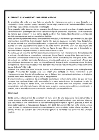 11
4.2 GERANDO RELACIONAMENTO PARA FIRMAR ALIANÇAS
Os princípios não virão sem que haja um vínculo de relacionamento entre o novo discípulo e o
discipulador. O que consolida o novo crente não é a estratégia, mas assim A CAMINHADA DIÁRIA, embora
a estratégia faça parte do processo de consolidação.
As pessoas não estão à procura de um programa bem feito ou mesmo de uma boa estratégia. A grande
carência daqueles que chegam para Jesus é encontrar alguém que os ouça e ajude-os a curar suas feridas
de maneira que consigam ver essa clareza aquilo que Deus lhes mostra. Quando compreendemos essa
verdade, conseguiremos aplicar esse princípio da Visão.
Antes de confiar plenamente em seu relacionamento com Jesus, o novo crente geralmente vai a Jesus por
intermédio da experiência do discipulador. Qual o líder que não ouviu, por exemplo: “Meu discipulador,
eu sei que se você orar, meu filho será curado, porque você é um homem ungido.” Ore por mim, pois
quando você ora algo sobrenatural acontece da parte de Deus em minha vida”. Tais declarações são
comuns porque os novos convertidos confiam na figura de seus líderes; para eles o discipulador é,
verdadeiramente, naquele momento, o embaixador de Jesus na Terra.
Na prática, vai um conselho: Ganhem os discípulos primeiramente num relacionamento de muito respeito
e amizade, vivendo Jesus e os princípios, muito mais do que falando acerca deles. Assim será criado o
vínculo de confiabilidade entre discípulo e discipulador. Criem alternativas para estar junto a eles, a fim
de conhecê-los e se fazer conhecido. Para isso, no entanto, você precisa ser irrepreensível, a fim de que
seus discípulos possam ver em vocês um bom referencial. Acima de tudo, tenha uma atitude de plena
transparência. Fazendo assim você poderá dizer como Paulo disse: “Sejam meus imitadores assim como
eu sou de Cristo.” (I Co 11:1).
Notamos que a consolidação no dia-a-dia é muito mais eficaz do que qualquer outra estratégia nessa
direção. Precisamos ter cuidado para não impor uma condição de muita formalidade a um
relacionamento que deve ter plena abertura para o diálogo. Sem a convivência cotidiana, os discípulos
acabam tendo medo de abrir o coração para os discipuladores.
É fundamental que, no processo da consolidação, os discípulos tenham plena certeza de que, por mais
dura que seja a palavra de exortação ou conselho, há o pleno amor de Jesus derramado no coração do
líder pelo seu discípulo. Sendo assim, crie alternativas para estar com seus discípulos também em
circunstâncias mais informais. Façam, além de todos os outros recursos como: gabinetes, ministrações e
orações, que os ajudarão muito no processo de consolidação junto aos discípulos.
CONCLUSÃO
Sendo assim, o objetivo final do consolidar vai muito além de uma classe para novos convertidos. É
cuidar, ensinar e auxiliar aqueles que começam hoje a maravilhosa Caminhada rumo ao trono. Sabemos
que eles ainda não tem a maturidade e o discernimento para interpretar algumas questões, é dever do
discipulador suportar as fraquezas dos discípulos (Rm 15:1). Como um irmão mais velho ensina ao mais
novo, é mister do consolidador consolar o novo convertido, torná-lo sólido, estável e firme na palavra do
senhor, dando a ele subsídios para uma vida cristã genuína e ensinando-o as qualidades para um líder
modelo.
 