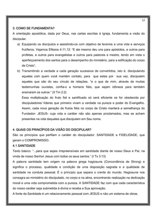 13
3. COMO SE FUNDAMENTA?3. COMO SE FUNDAMENTA?3. COMO SE FUNDAMENTA?3. COMO SE FUNDAMENTA?
A orientação apostólica, dada por Deus, nas cartas escritas à Igreja, fundamenta a visão do
discipular.
a) Equipando os discípulos e assistindo-os com objetivo de levá-los a uma vida e serviços
frutíferos. Vejamos Efésios 4:11,12: “E ele mesmo deu uns para apóstolos, e outros para
profetas, e outros para evangelistas e outros para pastores e mestre, tendo em vista o
aperfeiçoamento dos santos para o desempenho do ministério, para a edificação do corpo
de Cristo”.
b) Transmitindo a verdade a cada geração sucessiva de convertidos, isto é, discipulando
aqueles com quem você mantém contato, para que estes por sua vez, discipulem
aqueles que são do seu círculo de relações. “e o que de mim, através de muitas
testemunhas ouvistes, confia-o a homens fiéis, que sejam idôneos para também
ensinarem os outros.” (II Tm 2:2)
Essa multiplicação do fruto fiel e santificado só será eficiente se for obedecida por
discipuladores/ líderes que primeiro vivam a verdade na pureza e poder do Evangelho.
Assim, cada nova geração de frutos fiéis no corpo de Cristo manterá a semelhança do
Fundador- JESUS- cuja vida e caráter não são apenas proclamados, mas se acham
presentes na vida daqueles que discipulam em Seu nome.
4. QUAIS OS PRINCÍPIOS DA VISÃO DO DISCIPULAR?4. QUAIS OS PRINCÍPIOS DA VISÃO DO DISCIPULAR?4. QUAIS OS PRINCÍPIOS DA VISÃO DO DISCIPULAR?4. QUAIS OS PRINCÍPIOS DA VISÃO DO DISCIPULAR?
São os princípios que perfilam o caráter do discipulador: SANTIDADE e FIDELIDADE, que
geram o COMPROMISSO.
4.1 SANTIDADE4.1 SANTIDADE4.1 SANTIDADE4.1 SANTIDADE
Texto básico: “...para que sejais irrepreensíveis em santidade diante de nosso Deus e Pai, na
vinda de nosso Senhor Jesus com todos os seus santos.” (I Ts 3:13)
A palavra santidade tem origem na palavra grega hagiosune (Concordância de Strong) e
significa o processo, qualidade e condição de uma disposição sagrada e a qualidade de
santidade na conduta pessoal. É o princípio que separa o crente do mundo. Hagiosune nos
consagra ao ministério do discipulado, no corpo e na alma, encontrando realização na dedicação
moral e uma vida comprometida com a pureza. A SANTIDADE faz com que cada característica
do nosso caráter seja submetida à divina e receba a Sua aprovação.
A fonte da Santidade é um relacionamento pessoal com JESUS e não um sistema de obras.
 
