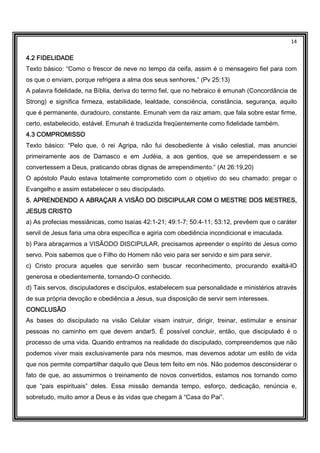 14
4.2 FIDELIDADE4.2 FIDELIDADE4.2 FIDELIDADE4.2 FIDELIDADE
Texto básico: “Como o frescor de neve no tempo da ceifa, assim é o mensageiro fiel para com
os que o enviam, porque refrigera a alma dos seus senhores.” (Pv 25:13)
A palavra fidelidade, na Bíblia, deriva do termo fiel, que no hebraico é emunah (Concordância de
Strong) e significa firmeza, estabilidade, lealdade, consciência, constância, segurança, aquilo
que é permanente, duradouro, constante. Emunah vem da raiz amam, que fala sobre estar firme,
certo, estabelecido, estável. Emunah é traduzida freqüentemente como fidelidade também.
4.3 COMPROMISSO4.3 COMPROMISSO4.3 COMPROMISSO4.3 COMPROMISSO
Texto básico: “Pelo que, ó rei Agripa, não fui desobediente à visão celestial, mas anunciei
primeiramente aos de Damasco e em Judéia, a aos gentios, que se arrependessem e se
convertessem a Deus, praticando obras dignas de arrependimento.” (At 26:19,20)
O apóstolo Paulo estava totalmente comprometido com o objetivo do seu chamado: pregar o
Evangelho e assim estabelecer o seu discipulado.
5. APRENDENDO A ABRAÇAR A VISÃO DO DISCIPULAR COM O MESTRE DOS MESTRES,5. APRENDENDO A ABRAÇAR A VISÃO DO DISCIPULAR COM O MESTRE DOS MESTRES,5. APRENDENDO A ABRAÇAR A VISÃO DO DISCIPULAR COM O MESTRE DOS MESTRES,5. APRENDENDO A ABRAÇAR A VISÃO DO DISCIPULAR COM O MESTRE DOS MESTRES,
JESUSJESUSJESUSJESUS CRISTOCRISTOCRISTOCRISTO
a) As profecias messiânicas, como Isaías 42:1-21; 49:1-7; 50:4-11; 53:12, prevêem que o caráter
servil de Jesus faria uma obra específica e agiria com obediência incondicional e imaculada.
b) Para abraçarmos a VISÃODO DISCIPULAR, precisamos apreender o espírito de Jesus como
servo. Pois sabemos que o Filho do Homem não veio para ser servido e sim para servir.
c) Cristo procura aqueles que servirão sem buscar reconhecimento, procurando exaltá-lO
generosa e obedientemente, tornando-O conhecido.
d) Tais servos, discipuladores e discípulos, estabelecem sua personalidade e ministérios através
de sua própria devoção e obediência a Jesus, sua disposição de servir sem interesses.
CONCLUSÃOCONCLUSÃOCONCLUSÃOCONCLUSÃO
As bases do discipulado na visão Celular visam instruir, dirigir, treinar, estimular e ensinar
pessoas no caminho em que devem andar5. É possível concluir, então, que discipulado é o
processo de uma vida. Quando entramos na realidade do discipulado, compreendemos que não
podemos viver mais exclusivamente para nós mesmos, mas devemos adotar um estilo de vida
que nos permite compartilhar daquilo que Deus tem feito em nós. Não podemos desconsiderar o
fato de que, ao assumirmos o treinamento de novos convertidos, estamos nos tornando como
que “pais espirituais” deles. Essa missão demanda tempo, esforço, dedicação, renúncia e,
sobretudo, muito amor a Deus e às vidas que chegam à “Casa do Pai”.
 
