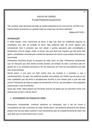 15
ESCOLA DE LÍDERES
5ª Lição Preparando-se para Enviar
“Ide, portanto, fazei discípulos de todas as nações batizando-os em nome do Pai, do Filho e do
Espírito Santo; ensinando-os a guardar todas as coisas que vos tenho ordenado”
(Mateus 28:19-20 )
INTRODUÇÃOINTRODUÇÃOINTRODUÇÃOINTRODUÇÃO
A Visão Celular, como instrumento de Deus, é algo que deve ser trabalhada segundo as
orientações que vêm do coração do Deus. Não podemos falar de enviar alguém sem
compreender todo o processo que vem desde o ganhar passando pela consolidação e
treinamento a fim de chegar, então, no enviar. Isto quer dizer que ninguém que não tenha sido
ganho, consolidado e treinado para a tarefa de reproduzir em outros o que recebeu terá êxito em
sua jornada.
Precisamos concentrar forças no processo da visão como um todo. Precisamos compreender
que um discípulo que está sendo enviado precisou da sinergia de todo o processo para ter
gerado em si as condições favoráveis a fim de sobreviver em meio às circunstâncias que este
líder há de enfrentar.
Sendo assim, o que gera um líder pronto para ser enviado é o processo e não o
comissionamento. Ou seja, não podemos escolher uma pessoa, por melhor que ela seja ou por
mais qualidades que ela tenha e simplesmente enviá-la a uma missão para a qual não está
pronta. Precisamos de todas as etapas do treinamento a fim de que ela esteja o mais preparada
possível para o que irá enfrentar.
Quais são, então, estes passos que formando conjunto de ações que nos permitem enviar uma
pessoa para cumprir o ide de Jesus?
1.1.1.1. ENTENDENDO OS PASSOS DA VISÃOENTENDENDO OS PASSOS DA VISÃOENTENDENDO OS PASSOS DA VISÃOENTENDENDO OS PASSOS DA VISÃO
Precisamos compreender, conforme dissemos na introdução, que o ato de enviar é
conseqüência de todo o processo da visão. Sendo assim, não podemos dissociá-lo dos demais
passos uma vez que estes cumprem o que chamaremos aqui de unidade funcional da visão. Isto
quer dizer que um não funciona sem o outro.
 