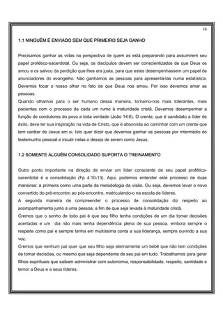 16
1.1 NINGUÉM É ENVIADO SEM QUE PRIMEIRO SEJA GANHO1.1 NINGUÉM É ENVIADO SEM QUE PRIMEIRO SEJA GANHO1.1 NINGUÉM É ENVIADO SEM QUE PRIMEIRO SEJA GANHO1.1 NINGUÉM É ENVIADO SEM QUE PRIMEIRO SEJA GANHO
Precisamos ganhar as vidas na perspectiva de quem as está preparando para assumirem seu
papel profético-sacerdotal. Ou seja, os discípulos devem ser conscientizados de que Deus os
amou e os salvou da perdição que lhes era justa, para que estes desempenhassem um papel de
anunciadores do evangelho. Não ganhamos as pessoas para apresentá-las numa estatística.
Devemos focar o nosso olhar no fato de que Deus nos amou. Por isso devemos amar as
pessoas.
Quando olhamos para o ser humano dessa maneira, tornamo-nos mais tolerantes, mais
pacientes com o processo de cada um rumo à maturidade cristã. Devemos desempenhar a
função de condutores do povo a toda verdade (João 14:6). O crente, que é candidato a líder de
êxito, deve ter sua inspiração na vida de Cristo, que é absorvida ao caminhar com um crente que
tem caráter de Jesus em si. Isto quer dizer que devemos ganhar as pessoas por intermédio do
testemunho pessoal e incutir nelas o desejo de serem como Jesus.
1.2 SOMENTE ALGUÉM CONSOLIDADO SUPORTA O TREINAMENTO1.2 SOMENTE ALGUÉM CONSOLIDADO SUPORTA O TREINAMENTO1.2 SOMENTE ALGUÉM CONSOLIDADO SUPORTA O TREINAMENTO1.2 SOMENTE ALGUÉM CONSOLIDADO SUPORTA O TREINAMENTO
Outro ponto importante na direção de enviar um líder consciente de seu papel profético-
sacerdotal é a consolidação (Fp 4:10-13). Aqui, podemos entender este processo de duas
maneiras: a primeira como uma parte da metodologia da visão. Ou seja, devemos levar o novo
convertido do pré-encontro ao pós-encontro, matriculando-o na escola de líderes.
A segunda maneira de compreender o processo de consolidação diz respeito ao
acompanhamento junto a uma pessoa, a fim de que seja levada à maturidade cristã.
Cremos que o sonho de todo pai é que seu filho tenha condições de um dia tomar decisões
acertadas e um dia não mais tenha dependência plena de sua pessoa, embora sempre o
respeite como pai e sempre tenha em muitíssima conta a sua liderança, sempre ouvindo a sua
voz.
Cremos que nenhum pai quer que seu filho seja eternamente um bebê que não tem condições
de tomar decisões, ou mesmo que seja dependente de seu pai em tudo. Trabalhamos para gerar
filhos espirituais que saibam administrar com autonomia, responsabilidade, respeito, santidade e
temor a Deus e a seus líderes.
 