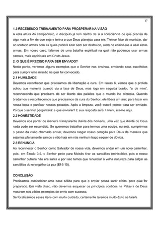 17
1.3 RECEBENDO TREINAMENTO PARA PROSPERAR NA VISÃO1.3 RECEBENDO TREINAMENTO PARA PROSPERAR NA VISÃO1.3 RECEBENDO TREINAMENTO PARA PROSPERAR NA VISÃO1.3 RECEBENDO TREINAMENTO PARA PROSPERAR NA VISÃO
A esta altura do campeonato, o discípulo já tem dentro de si a consciência de que precisa de
algo mais a fim de que seja e tenha o que Deus planejou para ele. Treinar falar de municiar, dar
ao soldado armas com as quais poderá lutar sem ser destruído, além de ensiná-los a usar estas
armas. Em nosso caso, falamos de uma batalha espiritual na qual não podemos usar armas
carnais, mais espirituais em Cristo Jesus.
2. O QUE É PRECISO PARA SER ENVIADO?2. O QUE É PRECISO PARA SER ENVIADO?2. O QUE É PRECISO PARA SER ENVIADO?2. O QUE É PRECISO PARA SER ENVIADO?
Neste ponto, veremos alguns exemplos que o Senhor nos ensinou, enviando seus escolhidos
para cumprir uma missão na qual foi convocado.
2.1 HUMILDADE2.1 HUMILDADE2.1 HUMILDADE2.1 HUMILDADE
Devemos reconhecer que precisamos da libertação e cura. Em Isaias 6, vemos que o profeta
achou que morreria quando viu a face de Deus, mas logo em seguida bradou “ai de mim”,
reconhecendo que precisava de ser liberto das paixões que o mundo lhe oferecia. Quando
bradamos e reconhecemos que precisamos da cura do Senhor, ele libera um anjo para tocar em
nossa boca e purificar nossos pecados. Após a limpeza, você estará pronto para ser enviado.
Porque o senhor perguntará: a que enviarei? E sua resposta será: Hineni, eis-me aqui.
2.2 HONESTIDADE2.2 HONESTIDADE2.2 HONESTIDADE2.2 HONESTIDADE
Devemos nos portar de maneira transparente diante dos homens, uma vez que diante de Deus
nada pode ser escondido. Se queremos trabalhar para termos uma equipe, ou seja, cumprirmos
o passo da visão chamado enviar, devemos rasgar nosso coração para Deus de maneira que
sejamos plenamente santos e não haja em nós nenhum traço sequer de dúvida.
2.3 RENUNCIA2.3 RENUNCIA2.3 RENUNCIA2.3 RENUNCIA
Ao reconhecer o Senhor como Salvador de nossa vida, devemos andar em um novo caminhar,
pois, em Êxodo 3:5, o Senhor pede para Moisés tirar as sandálias (ministério), pois o nosso
caminhar outrora não era santa e por isso temos que renunciar à velha natureza para calçar as
sandálias do evangelho da paz (Ef 6:15).
CONCLUSÃOCONCLUSÃOCONCLUSÃOCONCLUSÃO
Precisamos estabelecer uma base sólida para que o enviar possa surtir efeito, para qual for
preparado. Em vista disso, não devemos esquecer os princípios contidos na Palavra de Deus
mostram-nos vários exemplos de envio com sucesso.
Se focalizarmos esses itens com muito cuidado, certamente teremos muito êxito na tarefa.
 