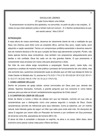 18
ESCOLA DE LÍDERES
6ª Lição Como liderar uma Célula
“E perseveraram na doutrina dos apóstolos, na comunhão, no partir do pão e nas orações... E
todos os que criam estavam juntos e tinham tudo em comum... E o Senhor acrescentava os que
iam sendo salvos.” Atos 2:42-47
INTRODUÇÃOINTRODUÇÃOINTRODUÇÃOINTRODUÇÃO
A essa altura de nossa caminhada, devemos ter claramente diante de nós a realidade de que
Deus nos chamou para êxito rumo ao propósito dELe, sermos Seu povo, nação santa, povo
adquirido e nação sacerdotal. Temos um compromisso profético-sacerdotal e devemos assumir
isso de maneira decisiva a fim de que o projeto de Deus seja plenamente cumprido. Porém, não
basta apenas termos essa consciência, mas também nos preparemos adequadamente para
tarefas a nós confiada. Deus fez cada um de nós grandes líderes. O que precisamos é
compreender esse processo em nossa vida para alcançarmos o êxito.
Ser líder de uma célula exige consciência e preparação. Sendo assim, nesta lição, nos
propomos a analisar de maneira muito prática o processo de funcionamento de uma célula, mas
não somente isso, queremos compreender quais as atitudes que um líder que deseja ter êxito na
Visão Celular no Modelo dos 12, precisa ter (I Ts 5:23 / I Tm 2:15 / Ef 4:22-24 / Ef 4:3,32 / Ef 4:1-
3 / Cl 3:17 / At 2:42 / Rm 8 / I Pe 1:9 / III Jo 2 / I Pe 5:10).
1. COMO LIDERAR CÉLULAS1. COMO LIDERAR CÉLULAS1. COMO LIDERAR CÉLULAS1. COMO LIDERAR CÉLULAS
Dentro do processo da igreja celular, somos convocados por Deus para que, através das
células, façamos discípulos. Contudo, a grande pergunta que nos consome é: como liderar
pessoas para que elas se tornem verdadeiramente seguidoras de Cristo Jesus?
2. O CARÁTER DO LÍDER DE CÉLULAS2. O CARÁTER DO LÍDER DE CÉLULAS2. O CARÁTER DO LÍDER DE CÉLULAS2. O CARÁTER DO LÍDER DE CÉLULAS
Antes de liderar a outros o lidere de células tem que ser liderado, nutrindo em sua vida as
características que o distinguirão como uma pessoa segundo o coração de Deus. Essas
características servirão de referencial para seus liderados. Como já sabemos, por um instinto
natural, todo liderado gosta de seguir um líder que sabe para onde está indo. Os discípulos de
Jesus O seguiam por verem nEle um Pescador de homens e por confiarem em Sua promessa
de torná-los como Ele, pescadores de homens (Mt 4.19).
O dever do líder é consolidar o discípulo no espírito, na alma e no corpo. Além disso, deve
ensiná-lo como pescar outras vidas para o Reino de Deus.
 