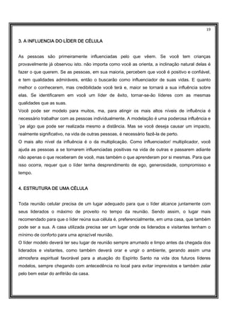 19
3. A INFLUENCIA DO LÍDER DE CÉLULA3. A INFLUENCIA DO LÍDER DE CÉLULA3. A INFLUENCIA DO LÍDER DE CÉLULA3. A INFLUENCIA DO LÍDER DE CÉLULA
As pessoas são primeiramente influenciadas pelo que vêem. Se você tem crianças
provavelmente já observou isto. não importa como você as orienta, a inclinação natural delas é
fazer o que querem. Se as pessoas, em sua maioria, percebem que você é positivo e confiável,
e tem qualidades admiráveis, então o buscarão como influenciador de suas vidas. E quanto
melhor o conhecerem, mas credibilidade você terá e, maior se tornará a sua influência sobre
elas. Se identificarem em você um líder de êxito, tornar-se-ão líderes com as mesmas
qualidades que as suas.
Você pode ser modelo para muitos, ma, para atingir os mais altos níveis de influência é
necessário trabalhar com as pessoas individualmente. A modelação é uma poderosa influência e
´pe algo que pode ser realizada mesmo a distância. Mas se você deseja causar um impacto,
realmente significativo, na vida de outras pessoas, é necessário fazê-la de perto.
O mais alto nível da influência é o da multiplicação. Como influenciador/ multiplicador, você
ajuda as pessoas a se tornarem influenciadas positivas na vida de outras e passarem adiante
não apenas o que receberam de você, mas também o que aprenderam por si mesmas. Para que
isso ocorra, requer que o líder tenha desprendimento de ego, generosidade, compromisso e
tempo.
4. ESTRUTURA DE UMA CÉLULA4. ESTRUTURA DE UMA CÉLULA4. ESTRUTURA DE UMA CÉLULA4. ESTRUTURA DE UMA CÉLULA
Toda reunião celular precisa de um lugar adequado para que o líder alcance juntamente com
seus liderados o máximo de proveito no tempo da reunião. Sendo assim, o lugar mais
recomendado para que o líder reúna sua célula é, preferencialmente, em uma casa, que também
pode ser a sua. A casa utilizada precisa ser um lugar onde os liderados e visitantes tenham o
mínimo de conforto para uma aprazível reunião.
O líder modelo deverá ter seu lugar de reunião sempre arrumado e limpo antes da chegada dos
liderados e visitantes, como também deverá orar e ungir o ambiente, gerando assim uma
atmosfera espiritual favorável para a atuação do Espírito Santo na vida dos futuros líderes
modelos, sempre chegando com antecedência no local para evitar imprevistos e também zelar
pelo bem estar do anfitrião da casa.
 