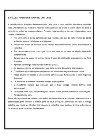 20
5. CÉLULA: PONTO DE ENCONTRO COM DEUS5. CÉLULA: PONTO DE ENCONTRO COM DEUS5. CÉLULA: PONTO DE ENCONTRO COM DEUS5. CÉLULA: PONTO DE ENCONTRO COM DEUS
A reunião celular é o ponto de encontro com Deus onde, a cada semana, liderados e visitantes
terão um momento de renovar e recordar tudo aquilo que os levará a serem líderes de êxito e
aprenderem sobre as verdades divinas. Portanto, vejamos alguns fatores indispensáveis para
uma reunião celular.
Fixe um horário e dia da semana para sua reunião, para que os componentes da célula
sintam-se seguros debaixo de sua liderança.
Procure não mudar de horário e dia da reunião sem conhecimento prévio dos liderados e
visitantes.
Sua reunião precisa ser num lugar nobre: sua casa ou na casa de alguém realmente
comprometido.
Jamais reúna na igreja, no templo. Igreja é lugar de celebração, especialmente na hora
dos cultos.
Aprenda a diferença entre reunião de M12 e Célula.
Os assentos devem ser adequados para dar o mínimo de conforto aos liderados.
O local deve ser coberto para que possam ser ministrados seguros do sol e chuva
Todos devem ter acesso a um banheiro com descarga funcionando e papel higiênico
disponível.
Os discípulos e visitantes devem ter acesso à água potável.
É importante, sempre que possível, que o local ofereça conforto térmico (boa
temperatura)
Ter baixo ruído e boa luminosidade para permitir o bom aproveitamento das ministrações.
Ter aparelho de som.
Essas são algumas dicas valiosas, que podem ser acrescidas de acordo com sua criatividade e
possibilidade para oferecer o melhor para os seus discípulos. Lembre-se de que o inimigo
trabalha para roubar as bênçãos dos liderados e visitantes, logo, qualquer brecha poderá servir
de ponto de apoio para isso. Seja esperto!
 