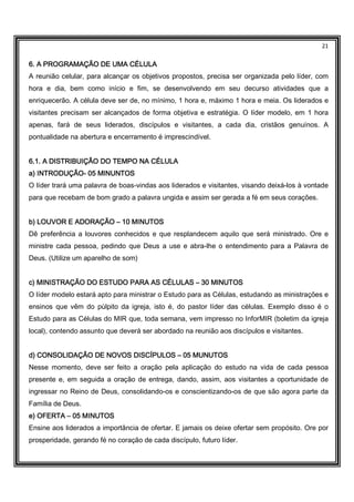 21
6. A PROGRAMAÇÃO DE UMA CÉLULA6. A PROGRAMAÇÃO DE UMA CÉLULA6. A PROGRAMAÇÃO DE UMA CÉLULA6. A PROGRAMAÇÃO DE UMA CÉLULA
A reunião celular, para alcançar os objetivos propostos, precisa ser organizada pelo líder, com
hora e dia, bem como início e fim, se desenvolvendo em seu decurso atividades que a
enriquecerão. A célula deve ser de, no mínimo, 1 hora e, máximo 1 hora e meia. Os liderados e
visitantes precisam ser alcançados de forma objetiva e estratégia. O líder modelo, em 1 hora
apenas, fará de seus liderados, discípulos e visitantes, a cada dia, cristãos genuínos. A
pontualidade na abertura e encerramento é imprescindível.
6.16.16.16.1. A DISTRIBUIÇÃO DO TEMPO NA CÉLULA. A DISTRIBUIÇÃO DO TEMPO NA CÉLULA. A DISTRIBUIÇÃO DO TEMPO NA CÉLULA. A DISTRIBUIÇÃO DO TEMPO NA CÉLULA
a) INTRODUÇÃOa) INTRODUÇÃOa) INTRODUÇÃOa) INTRODUÇÃO---- 05 MINUNTOS05 MINUNTOS05 MINUNTOS05 MINUNTOS
O líder trará uma palavra de boas-vindas aos liderados e visitantes, visando deixá-los à vontade
para que recebam de bom grado a palavra ungida e assim ser gerada a fé em seus corações.
b) LOUb) LOUb) LOUb) LOUVOR E ADORAÇÃOVOR E ADORAÇÃOVOR E ADORAÇÃOVOR E ADORAÇÃO –––– 10 MINUTOS10 MINUTOS10 MINUTOS10 MINUTOS
Dê preferência a louvores conhecidos e que resplandecem aquilo que será ministrado. Ore e
ministre cada pessoa, pedindo que Deus a use e abra-lhe o entendimento para a Palavra de
Deus. (Utilize um aparelho de som)
c) MINISTRAÇc) MINISTRAÇc) MINISTRAÇc) MINISTRAÇÃO DO ESTUDO PARA AS CÉLULASÃO DO ESTUDO PARA AS CÉLULASÃO DO ESTUDO PARA AS CÉLULASÃO DO ESTUDO PARA AS CÉLULAS –––– 30 MINUTOS30 MINUTOS30 MINUTOS30 MINUTOS
O líder modelo estará apto para ministrar o Estudo para as Células, estudando as ministrações e
ensinos que vêm do púlpito da igreja, isto é, do pastor líder das células. Exemplo disso é o
Estudo para as Células do MIR que, toda semana, vem impresso no InforMIR (boletim da igreja
local), contendo assunto que deverá ser abordado na reunião aos discípulos e visitantes.
d) CONSOLIDAÇÃO DE NOVOS DISCÍPULOSd) CONSOLIDAÇÃO DE NOVOS DISCÍPULOSd) CONSOLIDAÇÃO DE NOVOS DISCÍPULOSd) CONSOLIDAÇÃO DE NOVOS DISCÍPULOS –––– 05 MUNUTOS05 MUNUTOS05 MUNUTOS05 MUNUTOS
Nesse momento, deve ser feito a oração pela aplicação do estudo na vida de cada pessoa
presente e, em seguida a oração de entrega, dando, assim, aos visitantes a oportunidade de
ingressar no Reino de Deus, consolidando-os e conscientizando-os de que são agora parte da
Família de Deus.
e) OFERTAe) OFERTAe) OFERTAe) OFERTA –––– 05 MINUT05 MINUT05 MINUT05 MINUTOSOSOSOS
Ensine aos liderados a importância de ofertar. E jamais os deixe ofertar sem propósito. Ore por
prosperidade, gerando fé no coração de cada discípulo, futuro líder.
 