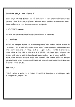22
f) AVISOS E ORAÇÃO FINALf) AVISOS E ORAÇÃO FINALf) AVISOS E ORAÇÃO FINALf) AVISOS E ORAÇÃO FINAL –––– 05 MINUTO05 MINUTO05 MINUTO05 MINUTO
Esteja sempre informado de tudo o que está acontecendo na Visão e no ministério do qual você
faz parte. Ensine o caminho da célula para a Igreja aos seus discípulos. Ao despedi-los, ore por
eles e os abençoe para que tenham uma semana abençoada.
g) CONFRATERNIZAÇÃOg) CONFRATERNIZAÇÃOg) CONFRATERNIZAÇÃOg) CONFRATERNIZAÇÃO
Momento para que possam interagir, relacionar-se através da comunhão.
h) COMUNHÃOh) COMUNHÃOh) COMUNHÃOh) COMUNHÃO
A Bíblia nos assegura, em Atos 2:42, que os discípulos de Jesus em tudo estavam reunidos na
“comunhão” e no “partir do pão”. O líder modelo saberá repartir o pão com seus liderados. Um
lanche básico ou mesmo uma refeição será de bom para finalizar a reunião. Diversas vezes,
Jesus esteve à mesa com as pessoas e as abençoava, dando-lhes o pão espiritual, mas
também o pão material você não é constrangido a dar, mas todo o que dá recebe (Lc 6:38).
Assim, o líder modelo que não só recebe estes conselhos, mas também praticá-los, verá que
grande diferença haverá em seu ministério, pois toda essa aula resume-se em: amor pelo seus
liderados e paixão por vidas.
CONCLUSÃOCONCLUSÃOCONCLUSÃOCONCLUSÃO
A célula é o lugar de ganharmos as pessoas para o reino de Deus, através de estratégias, unção
e, principalmente, amor de Deus.
 
